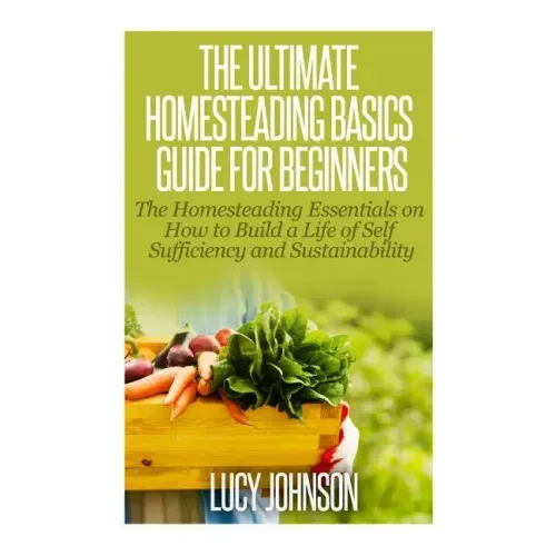 The Ultimate Homesteading Basics Guide for Beginners: The Homesteading Essentials on How to Build a Life of Self Sufficiency and Sustainability