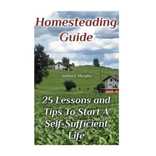 Homesteading Guide: 25 Lessons and Tips To Start A Self-Sufficient Life: (Homesteading for Beginners, Off-Grid Living)