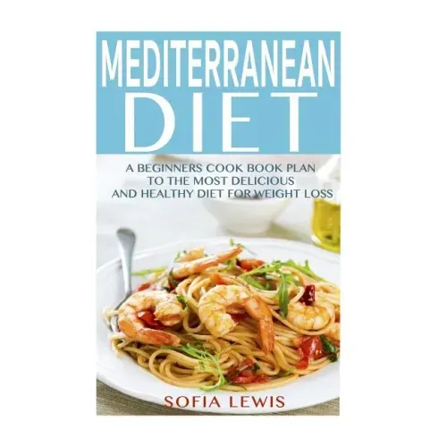 Mediterranean Diet: A Beginners Cook Book Plan to the Most Delicious and Healthy Diet for Weight Loss