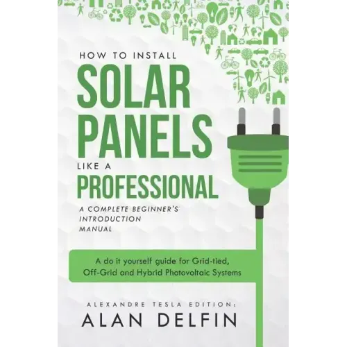 How to Install Solar Panels Like a Professional: A Complete Beginner's Introduction Manual: A Do It Yourself Guide for Grid-Tied, Off-Grid and Hybrid