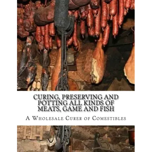 Curing, Preserving and Potting All Kinds of Meats, Game and Fish: Also, the Art of Pickling and Preserving Fruits and Vegetables