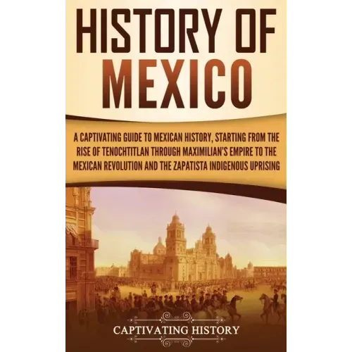 History of Mexico: A Captivating Guide to Mexican History, Starting from the Rise of Tenochtitlan through Maximilian's Empire to the Mexi