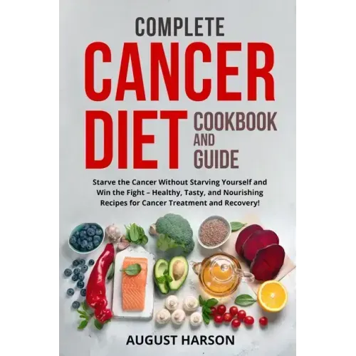 Complete Cancer Diet Cookbook and Guide: Starve the Cancer Without Starving Yourself and Win the Fight - Healthy, Tasty, and Nourishing Recipes for Ca
