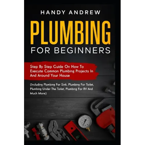 Plumbing For Beginners: Step-By-Step Guide to Execute Plumbing Projects In and Around Your House (Including Plumbing For Sink, Under The Toile