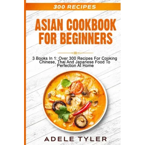 Asian Cookbook For Beginners: 3 Books In 1: Over 300 Recipes For Cooking Chinese, Thai And Japanese Food To Perfection At Home
