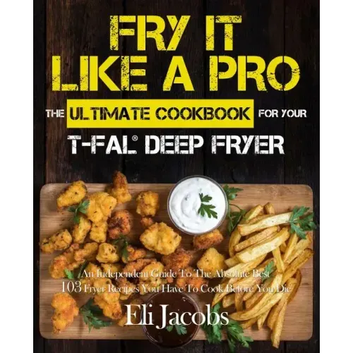 Fry It Like A Pro The Ultimate Cookbook for Your T-fal Deep Fryer: An Independent Guide to the Absolute Best 103 Fryer Recipes You Have to Cook Before