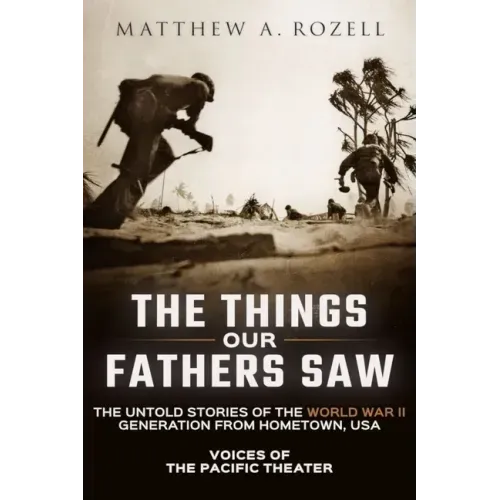 The Things Our Fathers Saw: Voices of the Pacific Theater: The Untold Stories of the World War II Generation from Hometown, USA