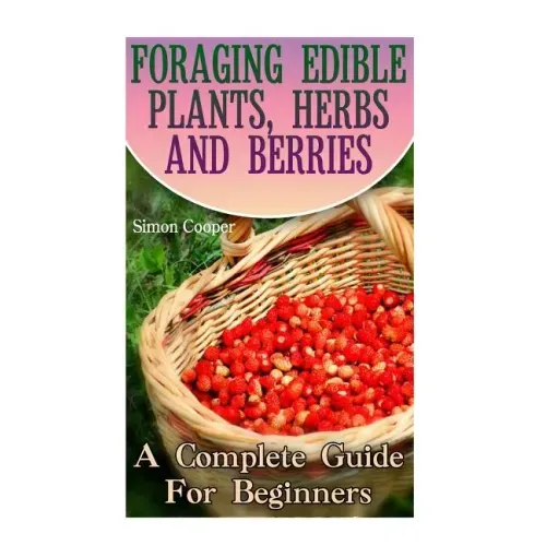 Foraging Edible Plants, Herbs And Berries: A Complete Guide For Beginners: (Backyard Foraging, Foraging Plants) - Paperback - iShook Books