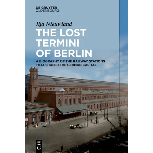 The Lost Termini of Berlin: A Biography of the Railway Stations That Shaped the German Capital
