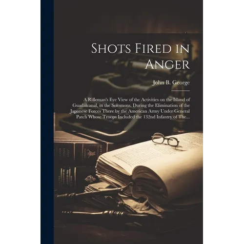 Shots Fired in Anger: A Rifleman's Eye View of the Activities on the Island of Guadalcanal, in the Solomons, During the Elimination of the J