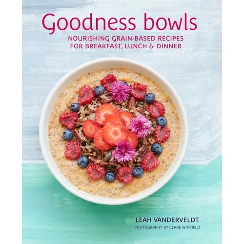 Goodness Bowls: Nourishing Grain-Based Recipes for Breakfast, Lunch & Dinner